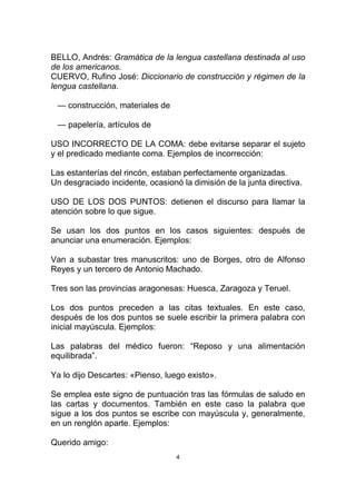 BELLO, Andrés: Gramática de la lengua castellana destinada al uso
de los americanos.
CUERVO, Rufino José: Diccionario de construcción y régimen de la
lengua castellana.

 — construcción, materiales de

 — papelería, artículos de

USO INCORRECTO DE LA COMA: debe evitarse separar el sujeto
y el predicado mediante coma. Ejemplos de incorrección:

Las estanterías del rincón, estaban perfectamente organizadas.
Un desgraciado incidente, ocasionó la dimisión de la junta directiva.

USO DE LOS DOS PUNTOS: detienen el discurso para llamar la
atención sobre lo que sigue.

Se usan los dos puntos en los casos siguientes: después de
anunciar una enumeración. Ejemplos:

Van a subastar tres manuscritos: uno de Borges, otro de Alfonso
Reyes y un tercero de Antonio Machado.

Tres son las provincias aragonesas: Huesca, Zaragoza y Teruel.

Los dos puntos preceden a las citas textuales. En este caso,
después de los dos puntos se suele escribir la primera palabra con
inicial mayúscula. Ejemplos:

Las palabras del médico fueron: “Reposo y una alimentación
equilibrada”.

Ya lo dijo Descartes: «Pienso, luego existo».

Se emplea este signo de puntuación tras las fórmulas de saludo en
las cartas y documentos. También en este caso la palabra que
sigue a los dos puntos se escribe con mayúscula y, generalmente,
en un renglón aparte. Ejemplos:

Querido amigo:
                                  4
 