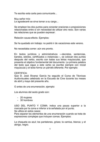 Te escribo esta carta para comunicarte...

Muy señor mío:
Le agradeceré se sirva tomar a su cargo...

Se emplean los dos puntos para conectar oraciones o proposiciones
relacionadas entre sí sin necesidad de utilizar otro nexo. Son varias
las relaciones que se pueden expresar:

Relación causa-efecto. Ejemplos:

Se ha quedado sin trabajo: no podrá ir de vacaciones este verano.

No necesitaba correr: aún era pronto.

En textos jurídicos y administrativos —decretos, sentencias,
bandos, edictos, certificados o instancias—, se colocan dos puntos
después del verbo, escrito con todas sus letras mayúsculas, que
presenta el objetivo fundamental del documento. La primera palabra
del texto que sigue a este verbo se escribe siempre con inicial
mayúscula y el texto forma un párrafo diferente. Por ejemplo:

CERTIFICA:
Que D. José Álvarez García ha seguido el Curso de Técnicas
Audiovisuales celebrado en la Escuela de Cine durante los meses
de abril y mayo del presente año.

O antes de una enumeración, ejemplo:

Los alumnos del sexto grado son:

  - 20 mujeres
  - 30 hombres

USO DEL PUNTO Y COMA: indica una pausa superior a la
marcada por la coma e inferior a la señalada por el punto.
Se utiliza en estos casos:
Para separar los elementos de una enumeración cuando se trata de
expresiones complejas que incluyen comas. Ejemplos:

La chaqueta es azul; los pantalones, grises; la camisa, blanca; y el
abrigo, negro.
                                   5
 