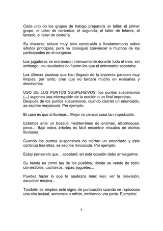 Cada uno de los grupos de trabajo preparará un taller: el primer
grupo, el taller de cerámica; el segundo, el taller de telares; el
tercero, el taller de cestería.

Su discurso estuvo muy bien construido y fundamentado sobre
sólidos principios; pero no consiguió convencer a muchos de los
participantes en el congreso.

Los jugadores se entrenaron intensamente durante todo el mes; sin
embargo, los resultados no fueron los que el entrenador esperaba.

Las últimas pruebas que han llegado de la imprenta parecen muy
limpias; por tanto, creo que no tardaré mucho en revisarlas y
devolverlas.

USO DE LOS PUNTOS SUSPENSIVOS: los puntos suspensivos
(...) suponen una interrupción de la oración o un final impreciso.
Después de los puntos suspensivos, cuando cierran un enunciado,
se escribe mayúscula. Por ejemplo:

El caso es que si lloviese... Mejor no pensar cosa tan improbable.

Estamos ante un bosque mediterráneo de encinas, alcornoques,
pinos... Bajo estos árboles es fácil encontrar níscalos en otoños
lluviosos.

Cuando los puntos suspensivos no cierran un enunciado y este
continúa tras ellos, se escribe minúscula. Por ejemplo:

Estoy pensando que... aceptaré; en esta ocasión debo arriesgarme.

Su tienda es como las de los pueblos, donde se vende de todo:
comestibles, cacharros, ropas, juguetes...

Puedes hacer lo que te apetezca más: leer, ver la televisión,
escuchar música...

También se emplea este signo de puntuación cuando se reproduce
una cita textual, sentencia o refrán, omitiendo una parte. Ejemplos:


                                  6
 