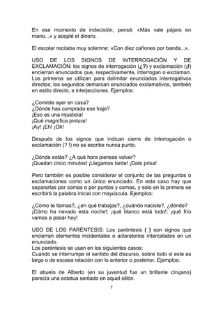 En ese momento de indecisión, pensé: «Más vale pájaro en
mano...» y acepté el dinero.

El escolar recitaba muy solemne: «Con diez cañones por banda...».

USO DE LOS SIGNOS DE INTERROGACIÓN Y DE
EXCLAMACIÓN: los signos de interrogación (¿?) y exclamación (¡!)
encierran enunciados que, respectivamente, interrogan o exclaman.
Los primeros se utilizan para delimitar enunciados interrogativos
directos; los segundos demarcan enunciados exclamativos, también
en estilo directo, e interjecciones. Ejemplos:

¿Comiste ayer en casa?
¿Dónde has comprado ese traje?
¡Eso es una injusticia!
¡Qué magnífica pintura!
¡Ay! ¡Eh! ¡Oh!

Después de los signos que indican cierre de interrogación o
exclamación (? !) no se escribe nunca punto.

¿Dónde estás? ¿A qué hora piensas volver?
¡Quedan cinco minutos! ¡Llegamos tarde! ¡Date prisa!

Pero también es posible considerar el conjunto de las preguntas o
exclamaciones como un único enunciado. En este caso hay que
separarlas por comas o por puntos y comas, y solo en la primera se
escribirá la palabra inicial con mayúscula. Ejemplos:

¿Cómo te llamas?, ¿en qué trabajas?, ¿cuándo naciste?, ¿dónde?
¡Cómo ha nevado esta noche!; ¡qué blanco está todo!; ¡qué frío
vamos a pasar hoy!

USO DE LOS PARÉNTESIS: Los paréntesis ( ) son signos que
encierran elementos incidentales o aclaratorios intercalados en un
enunciado.
Los paréntesis se usan en los siguientes casos:
Cuando se interrumpe el sentido del discurso, sobre todo si este es
largo o de escasa relación con lo anterior o posterior. Ejemplos:

El abuelo de Alberto (en su juventud fue un brillante cirujano)
parecía una estatua sentado en aquel sillón.
                                 7
 