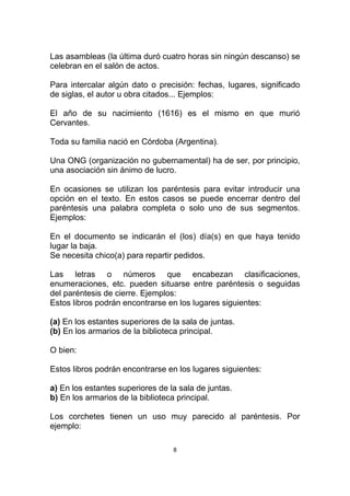 Las asambleas (la última duró cuatro horas sin ningún descanso) se
celebran en el salón de actos.

Para intercalar algún dato o precisión: fechas, lugares, significado
de siglas, el autor u obra citados... Ejemplos:

El año de su nacimiento (1616) es el mismo en que murió
Cervantes.

Toda su familia nació en Córdoba (Argentina).

Una ONG (organización no gubernamental) ha de ser, por principio,
una asociación sin ánimo de lucro.

En ocasiones se utilizan los paréntesis para evitar introducir una
opción en el texto. En estos casos se puede encerrar dentro del
paréntesis una palabra completa o solo uno de sus segmentos.
Ejemplos:

En el documento se indicarán el (los) día(s) en que haya tenido
lugar la baja.
Se necesita chico(a) para repartir pedidos.

Las letras o números que encabezan clasificaciones,
enumeraciones, etc. pueden situarse entre paréntesis o seguidas
del paréntesis de cierre. Ejemplos:
Estos libros podrán encontrarse en los lugares siguientes:

(a) En los estantes superiores de la sala de juntas.
(b) En los armarios de la biblioteca principal.

O bien:

Estos libros podrán encontrarse en los lugares siguientes:

a) En los estantes superiores de la sala de juntas.
b) En los armarios de la biblioteca principal.

Los corchetes tienen un uso muy parecido al paréntesis. Por
ejemplo:

                                  8
 