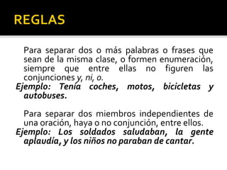 Para separar dos o más palabras o frases que
sean de la misma clase, o formen enumeración,
siempre que entre ellas no figuren las
conjunciones y, ni, o.
Ejemplo: Tenía coches, motos, bicicletas y
autobuses.
Para separar dos miembros independientes de
una oración, haya o no conjunción, entre ellos.
Ejemplo: Los soldados saludaban, la gente
aplaudía, y los niños no paraban de cantar.
 