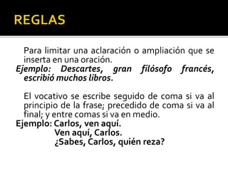 Para limitar una aclaración o ampliación que se
inserta en una oración.
Ejemplo: Descartes, gran filósofo francés,
escribió muchos libros.
El vocativo se escribe seguido de coma si va al
principio de la frase; precedido de coma si va al
final; y entre comas si va en medio.
Ejemplo: Carlos, ven aquí.
Ven aquí, Carlos.
¿Sabes, Carlos, quién reza?
 