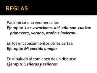 Para iniciar una enumeración.
Ejemplo: Las estaciones del año son cuatro:
primavera, verano, otoño e invierno.
En los encabezamientos de las cartas:
Ejemplo: Mi querido amigo:
En el saludo al comienzo de un discurso.
Ejemplo: Señoras y señores:
 
