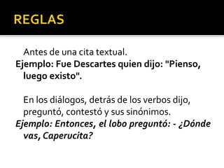 Antes de una cita textual.
Ejemplo: Fue Descartes quien dijo: "Pienso,
luego existo".
En los diálogos, detrás de los verbos dijo,
preguntó, contestó y sus sinónimos.
Ejemplo: Entonces, el lobo preguntó: - ¿Dónde
vas, Caperucita?
 