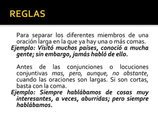 Para separar los diferentes miembros de una
oración larga en la que ya hay una o más comas.
Ejemplo: Visitó muchos países, conoció a mucha
gente; sin embargo, jamás habló de ello.
Antes de las conjunciones o locuciones
conjuntivas mas, pero, aunque, no obstante,
cuando las oraciones son largas. Si son cortas,
basta con la coma.
Ejemplo: Siempre hablábamos de cosas muy
interesantes, a veces, aburridas; pero siempre
hablábamos.
 