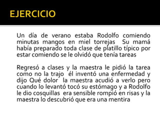 Un día de verano estaba Rodolfo comiendo
minutas mangos en miel torrejas Su mamá
había preparado toda clase de platillo típico por
estar comiendo se le olvidó que tenía tareas
Regresó a clases y la maestra le pidió la tarea
como no la trajo él inventó una enfermedad y
dijo Qué dolor la maestra acudió a verlo pero
cuando lo levantó tocó su estómago y a Rodolfo
le dio cosquillas era sensible rompió en risas y la
maestra lo descubrió que era una mentira
 