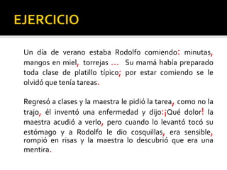 Un día de verano estaba Rodolfo comiendo: minutas,
mangos en miel, torrejas … Su mamá había preparado
toda clase de platillo típico; por estar comiendo se le
olvidó que tenía tareas.
Regresó a clases y la maestra le pidió la tarea, como no la
trajo, él inventó una enfermedad y dijo:¡Qué dolor! la
maestra acudió a verlo, pero cuando lo levantó tocó su
estómago y a Rodolfo le dio cosquillas, era sensible,
rompió en risas y la maestra lo descubrió que era una
mentira.
 