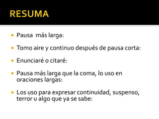  Pausa más larga:
 Tomo aire y continuo después de pausa corta:
 Enunciaré o citaré:
 Pausa más larga que la coma, lo uso en
oraciones largas:
 Los uso para expresar continuidad, suspenso,
terror u algo que ya se sabe:
 