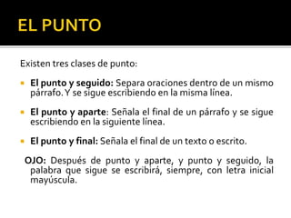 Existen tres clases de punto:
 El punto y seguido: Separa oraciones dentro de un mismo
párrafo.Y se sigue escribiendo en la misma línea.
 El punto y aparte: Señala el final de un párrafo y se sigue
escribiendo en la siguiente línea.
 El punto y final: Señala el final de un texto o escrito.
OJO: Después de punto y aparte, y punto y seguido, la
palabra que sigue se escribirá, siempre, con letra inicial
mayúscula.
 