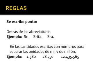 Se escribe punto:
Detrás de las abreviaturas.
Ejemplo: Sr. Srita. Sra.
En las cantidades escritas con números para
separar las unidades de mil y de millón.
Ejemplo: 1.580 28.750 12.435.565
 