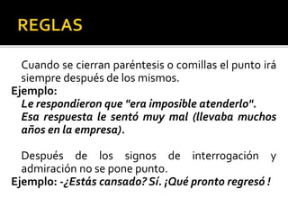 Cuando se cierran paréntesis o comillas el punto irá
siempre después de los mismos.
Ejemplo:
Le respondieron que "era imposible atenderlo".
Esa respuesta le sentó muy mal (llevaba muchos
años en la empresa).
Después de los signos de interrogación y
admiración no se pone punto.
Ejemplo: -¿Estás cansado? Sí. ¡Qué pronto regresó !
 