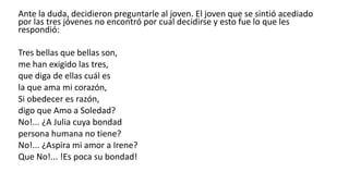 Ante la duda, decidieron preguntarle al joven. El joven que se sintió acediado
por las tres jóvenes no encontró por cual decidirse y esto fue lo que les
respondió:
Tres bellas que bellas son,
me han exigido las tres,
que diga de ellas cuál es
la que ama mi corazón,
Si obedecer es razón,
digo que Amo a Soledad?
No!... ¿A Julia cuya bondad
persona humana no tiene?
No!... ¿Aspira mi amor a Irene?
Que No!... !Es poca su bondad!
 