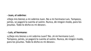 - Juan, el sobrino:
«Dejo mis bienes a mi sobrino Juan. No a mi hermano Luis. Tampoco,
jamás, se pagará la cuenta al sastre. Nunca, de ningún modo, para los
jesuitas. Todo lo dicho es mi deseo».
- Luis, el hermano:
«¿Dejo mis bienes a mi sobrino Juan? No. ¡A mi hermano Luis!.
Tampoco, jamás, se pagará la cuenta al sastre. Nunca, de ningún modo,
para los jesuitas. Todo lo dicho es mi deseo».
 
