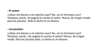 - El sastre:
«¿Dejo mis bienes a mi sobrino Juan? No. ¿A mi hermano Luis?
Tampoco, jamás. Se pagará la cuenta al sastre. Nunca, de ningún modo,
para los jesuitas. Todo lo dicho es mi deseo».
- Los jesuitas:
«¿Dejo mis bienes a mi sobrino Juan? No. ¿A mi hermano Luis?
Tampoco, jamás. ¿Se pagará la cuenta al sastre? Nunca, de ningún
modo. Para los jesuitas todo. Lo dicho es mi deseo».
 