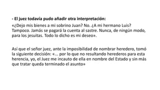 - El juez todavía pudo añadir otra interpretación:
«¿Dejo mis bienes a mi sobrino Juan? No. ¿A mi hermano Luis?
Tampoco. Jamás se pagará la cuenta al sastre. Nunca, de ningún modo,
para los jesuitas. Todo lo dicho es mi deseo».
Así que el señor juez, ante la imposibilidad de nombrar heredero, tomó
la siguiente decisión: «... por lo que no resultando herederos para esta
herencia, yo, el Juez me incauto de ella en nombre del Estado y sin más
que tratar queda terminado el asunto»
 