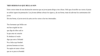 TRES HERMANAS QUE BELLAS SON
Estos versos tratan de una declaración amorosa que un joven poeta dirige a tres chicas. Sólo que al escribir sus versos el poeta
no utilizó signos de puntuación. Las jóvenes debían colocar los signos y, de esa forma, tratar de adivinar los sentimientos del
joven.
De esta forma, el joven envía la carta con los versos a las tres interesadas:
Tres hermanas que bellas son
me han exigido las tres
que diga de ellas cuál es
la que ama mi corazón
Si obedecer el razón
digo que amo a Soledad
No a Julia cuya bondad
persona humana no tiene
No aspira mi amor a Irene
que no es poca su bondad.
 