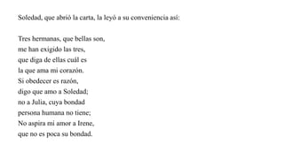 Soledad, que abrió la carta, la leyó a su conveniencia así:
Tres hermanas, que bellas son,
me han exigido las tres,
que diga de ellas cuál es
la que ama mi corazón.
Si obedecer es razón,
digo que amo a Soledad;
no a Julia, cuya bondad
persona humana no tiene;
No aspira mi amor a Irene,
que no es poca su bondad.
 