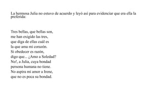La hermosa Julia no estuvo de acuerdo y leyó así para evidenciar que era ella la
preferida:
Tres bellas, que bellas son,
me han exigido las tres,
que diga de ellas cuál es
la que ama mi corazón.
Si obedecer es razón,
digo que... ¿Amo a Soledad?
No!, a Julia, cuya bondad
persona humana no tiene.
No aspira mi amor a Irene,
que no es poca su bondad.
 