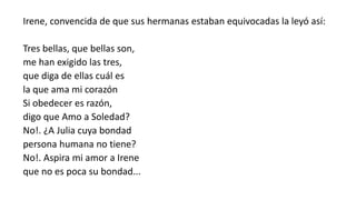 Irene, convencida de que sus hermanas estaban equivocadas la leyó así:
Tres bellas, que bellas son,
me han exigido las tres,
que diga de ellas cuál es
la que ama mi corazón
Si obedecer es razón,
digo que Amo a Soledad?
No!. ¿A Julia cuya bondad
persona humana no tiene?
No!. Aspira mi amor a Irene
que no es poca su bondad...
 