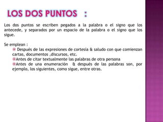 Los dos puntos se escriben pegados a la palabra o el signo que los
antecede, y separados por un espacio de la palabra o el signo que los
sigue.

Se emplean :
     Después de las expresiones de cortesía & saludo con que comienzan
    cartas, documentos ,discursos, etc.
    Antes de citar textualmente las palabras de otra persona
    Antes de una enumeración & después de las palabras son, por
    ejemplo, los siguientes, como sigue, entre otras.
 