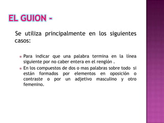 Se utiliza principalmente en los siguientes
casos:

    Para indicar que una palabra termina en la línea
     siguiente por no caber entera en el renglón .
    En los compuestos de dos o mas palabras sobre todo si
     están formados por elementos en oposición o
     contraste o por un adjetivo masculino y otro
     femenino.
 