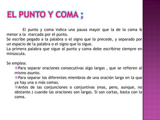 El punto y coma indica una pausa mayor que la de la coma &
menor a la marcada por el punto.
Se escribe pegado a la palabra o el signo que lo precede, y separado por
un espacio de la palabra o el signo que lo sigue.
La primera palabra que sigue al punto y coma debe escribirse siempre en
minúscula.

Se emplea:
    Para separar oraciones consecutivas algo largas , que se refieren al
    mismo asunto.
    Para separar los diferentes miembros de una oración larga en la que
    ya hay una o más comas.
    Antes de las conjunciones o conjuntivas (mas, pero, aunque, no
    obstante.) cuando las oraciones son largas. Si son cortas, basta con la
    coma.
 
