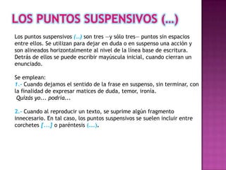 Los puntos suspensivos (…) son tres —y sólo tres— puntos sin espacios
entre ellos. Se utilizan para dejar en duda o en suspenso una acción y
son alineados horizontalmente al nivel de la línea base de escritura.
Detrás de ellos se puede escribir mayúscula inicial, cuando cierran un
enunciado.

Se emplean:
1.- Cuando dejamos el sentido de la frase en suspenso, sin terminar, con
la finalidad de expresar matices de duda, temor, ironía.
 Quizás yo... podría...

2.- Cuando al reproducir un texto, se suprime algún fragmento
innecesario. En tal caso, los puntos suspensivos se suelen incluir entre
corchetes [...] o paréntesis (...).
 