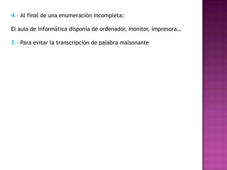 4.- Al final de una enumeración incompleta:

El aula de informática disponía de ordenador, monitor, impresora…

5.- Para evitar la transcripción de palabra malsonante
 