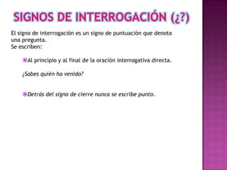 El signo de interrogación es un signo de puntuación que denota
una pregunta.
Se escriben:

    Al principio y al final de la oración interrogativa directa.

    ¿Sabes quién ha venido?


    Detrás del signo de cierre nunca se escribe punto.
 