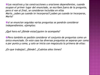 Los vocativos y las construcciones u oraciones dependientes, cuando
ocupan el primer lugar del enunciado, se escriben fuera de la pregunta,
pero si van al final, se consideran incluidos en ellas
María, ¿sabes ya cuando te incorporas?/¿sabes ya cuando te incorporas,
María?

si se enuncian seguidas varias preguntas se pondrán considerar
independientes. ejemplos:

¿Qué hora es? ¿Dónde estas?¿quien te acompaña?

Pero también es posible considerar el conjunto de preguntas como un
único enunciado. En este caso las diversas preguntas se separan por coma
o por punto y coma, y solo se inicia con mayúscula la primera de ellas:

¿En que trabajas?, ¿Dónde?, ¿Cuántos años tienes?
 