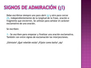Debe escribirse siempre uno para abrir (¡) y otro para cerrar
(!), independientemente de la longitud de la frase, oración o
fragmento que encierren. Se utilizan para señalar el carácter
exclamativo de una oración.

Se escriben:

1.- Se escriben para empezar y finalizar una oración exclamativa.
También van entre signos de exclamación las interjecciones.

¡Siéntate! ¡Qué rebelde estás! ¡Fíjate como baila! ¡Ay!
 