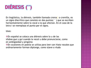 En lingüística, la diéresis, también llamada crema1 o cremilla, es
un signo diacrítico que consiste en dos puntos( ¨ ) que se escriben
horizontalmente sobre la vocal a la que afectan. En el caso de la
letra i se reemplaza el punto por el signo.

Usos:

En español se coloca una diéresis sobre la u de las
sílabas gue y gui cuando la vocal u debe pronunciarse, como
en ambigüedad y pingüino
En ocasiones en poesía se utiliza para leer con hiato vocales que
ordinariamente forman diptongo, como süave o vïuda
 