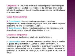 Conjunción es una parte invariable de la lengua que se utiliza para
enlazar oraciones y establecer relaciones de jerarquía entre ellas,
además de explicar el tipo de relación semántica o de significado que
existe entre ellas

Clases de conjunciones

 Coordinantes. Unen o relacionan oraciones o palabras
independientes, de la misma categoría; es decir, que una no depende
de la otra, no está subordinada a la otra.
 Subordinantes. Unen o relacionan oraciones de manera que una
depende de la otra, una está subordinada a la otra.

Locuciones conjuntivas
Son grupos de palabras que equivalen a conjunciones.

El caso vocativo es un caso que se emplea para identificar el nombre
al que se dirige el hablante. Cuando se utiliza un vocativo, el
elemento a quien se dirige el hablante se expone, directamente. Por
ejemplo, en la oración, «No te entiendo, Juan», Juan es un vocativo
que indica el receptor del mensaje, o persona a quien el hablante se
dirige.
 