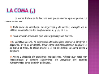 La coma indica en la lectura una pausa menor que el punto. La
coma se usa en:

     Toda serie de nombres, de adjetivos y de verbos, excepto en el
    ultimo enlazado con las conjunciones e, y ,o, ni o u.

     Para separar oraciones que van seguidas y son breves.

    El vocativo (o sea, la expresión utilizada para llamar o dirigirse a
    alguien), si va al principio, lleva coma inmediatamente después; si
    se halla al final, la lleva antes; y, si va en medio, la lleva antes y
    después.

     Antes y después de oraciones explicativas. Nótese que estas van
    intercaladas y pueden suprimirse sin perjuicio del sentido
    fundamental de la oración principal.
 