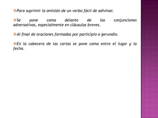 Para suprimir la omisión de un verbo fácil de adivinar.

Se      pone     coma      delante      de     las        conjunciones
adversativas, especialmente en cláusulas breves.

Al final de oraciones formadas por participio o gerundio.

En la cabecera de las cartas se pone coma entre el lugar y la
fecha.
 