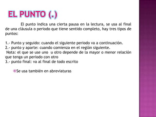 El punto indica una cierta pausa en la lectura, se usa al final
de una cláusula o periodo que tiene sentido completo, hay tres tipos de
puntos:

1.- Punto y seguido: cuando el siguiente periodo va a continuación.
2.- punto y aparte: cuando comienza en el reglón siguiente.
 Nota: el que se use uno u otro depende de la mayor o menor relación
que tenga un periodo con otro
3.- punto final: va al final de todo escrito

    Se usa también en abreviaturas
 