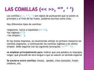 Las comillas (« », “ ”, „ ‟) son signos de puntuación que se ponen al
principio y al final de las frases, palabras escritas como citas.

Hay diferentes tipos de comillas:

•angulares, latina o españolas (<< >>),
•las inglesas (“”)
• las simples (``).

En los textos impresos, se recomienda utilizar en primera instancia las
comillas angulares, a continuación las comillas inglesas y en ultimo
simples debe seguirse con las siguiente jerarquías: <<“” „ ‟>>.

se emplean principalmente para: Indicar que una palabra es impropia,
vulgar, que procede de otra lengua o que se usacon un sentido especial

Se encierra entre comillas: títulos, apodos, citas textuales, frases
celebres, etc.
 