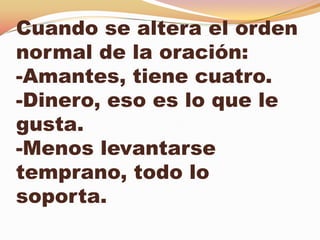 Cuando se altera el orden
normal de la oración:
-Amantes, tiene cuatro.
-Dinero, eso es lo que le
gusta.
-Menos levantarse
temprano, todo lo
soporta.
 