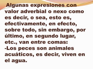 Algunas expresiones con
valor adverbial o nexo como
es decir, o sea, esto es,
efectivamente, en efecto,
sobre todo, sin embargo, por
último, en segundo lugar,
etc., van entre comas:
-Los peces son animales
acuáticos, es decir, viven en
el agua.
 