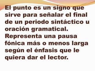 El punto es un signo que
sirve para señalar el final
de un periodo sintáctico u
oración gramatical.
Representa una pausa
fónica más o menos larga
según el énfasis que le
quiera dar el lector.
 