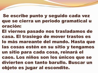 Se escribe punto y seguido cada vez
que se cierra un periodo gramatical u
oración:
El viernes pasado nos trasladamos de
casa. El trasiego de mover trastos es
lo más mareante del mundo. Hasta que
las cosas estén en su sitio y tengamos
un sitio para cada cosa, reinará el
caos. Los niños son los únicos que se
divierten con tanto barullo. Buscar un
objeto es jugar al escondite.
 