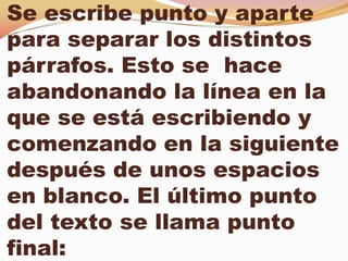 Se escribe punto y aparte
para separar los distintos
párrafos. Esto se hace
abandonando la línea en la
que se está escribiendo y
comenzando en la siguiente
después de unos espacios
en blanco. El último punto
del texto se llama punto
final:
 