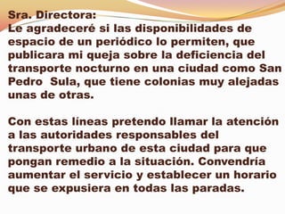 Sra. Directora:
Le agradeceré si las disponibilidades de
espacio de un periódico lo permiten, que
publicara mi queja sobre la deficiencia del
transporte nocturno en una ciudad como San
Pedro Sula, que tiene colonias muy alejadas
unas de otras.

Con estas líneas pretendo llamar la atención
a las autoridades responsables del
transporte urbano de esta ciudad para que
pongan remedio a la situación. Convendría
aumentar el servicio y establecer un horario
que se expusiera en todas las paradas.
 