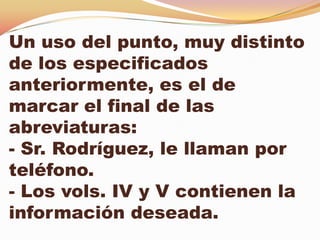 Un uso del punto, muy distinto
de los especificados
anteriormente, es el de
marcar el final de las
abreviaturas:
- Sr. Rodríguez, le llaman por
teléfono.
- Los vols. IV y V contienen la
información deseada.
 