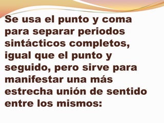 Se usa el punto y coma
para separar periodos
sintácticos completos,
igual que el punto y
seguido, pero sirve para
manifestar una más
estrecha unión de sentido
entre los mismos:
 