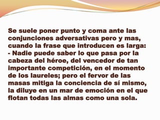 Se suele poner punto y coma ante las
conjunciones adversativas pero y mas,
cuando la frase que introducen es larga:
- Nadie puede saber lo que pasa por la
cabeza del héroe, del vencedor de tan
importante competición, en el momento
de los laureles; pero el fervor de las
masas mitiga la conciencia de sí mismo,
la diluye en un mar de emoción en el que
flotan todas las almas como una sola.
 