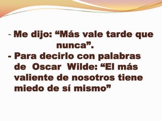 - Me dijo: “Más vale tarde que
           nunca”.
- Para decirlo con palabras
  de Oscar Wilde: “El más
  valiente de nosotros tiene
  miedo de sí mismo”
 