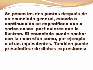 Se ponen los dos puntos después de
un enunciado general, cuando a
continuación se especifican uno o
varios casos particulares que lo
ilustran. El enunciado puede acabar
con la expresión como, por ejemplo
u otras equivalentes. También puede
prescindirse de dichas expresiones:
 