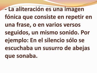 - La aliteración es una imagen
fónica que consiste en repetir en
una frase, o en varios versos
seguidos, un mismo sonido. Por
ejemplo: En el silencio sólo se
escuchaba un susurro de abejas
que sonaba.
 